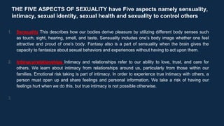 THE FIVE ASPECTS OF SEXUALITY have Five aspects namely sensuality,
intimacy, sexual identity, sexual health and sexuality to control others
1. Sensuality This describes how our bodies derive pleasure by utilizing different body senses such
as touch, sight, hearing, smell, and taste. Sensuality includes one’s body image whether one feel
attractive and proud of one’s body. Fantasy also is a part of sensuality when the brain gives the
capacity to fantasize about sexual behaviors and experiences without having to act upon them.
2. Intimacy/relationships Intimacy and relationships refer to our ability to love, trust, and care for
others. We learn about intimacy from relationships around us, particularly from those within our
families. Emotional risk taking is part of intimacy. In order to experience true intimacy with others, a
person must open up and share feelings and personal information. We take a risk of having our
feelings hurt when we do this, but true intimacy is not possible otherwise.
3.
 