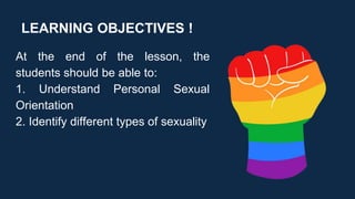 LEARNING OBJECTIVES !
At the end of the lesson, the
students should be able to:
1. Understand Personal Sexual
Orientation
2. Identify different types of sexuality
 