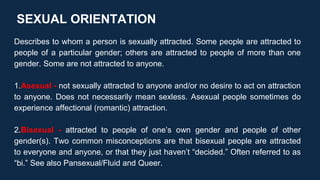 SEXUAL ORIENTATION
Describes to whom a person is sexually attracted. Some people are attracted to
people of a particular gender; others are attracted to people of more than one
gender. Some are not attracted to anyone.
1.Asexual - not sexually attracted to anyone and/or no desire to act on attraction
to anyone. Does not necessarily mean sexless. Asexual people sometimes do
experience affectional (romantic) attraction.
2.Bisexual - attracted to people of one’s own gender and people of other
gender(s). Two common misconceptions are that bisexual people are attracted
to everyone and anyone, or that they just haven’t “decided.” Often referred to as
“bi.” See also Pansexual/Fluid and Queer.
 