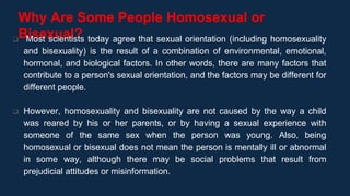 Why Are Some People Homosexual or
Bisexual?
 Most scientists today agree that sexual orientation (including homosexuality
and bisexuality) is the result of a combination of environmental, emotional,
hormonal, and biological factors. In other words, there are many factors that
contribute to a person's sexual orientation, and the factors may be different for
different people.
 However, homosexuality and bisexuality are not caused by the way a child
was reared by his or her parents, or by having a sexual experience with
someone of the same sex when the person was young. Also, being
homosexual or bisexual does not mean the person is mentally ill or abnormal
in some way, although there may be social problems that result from
prejudicial attitudes or misinformation.
 
