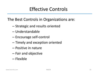 10
Effective Controls
The Best Controls in Organizations are:
– Strategic and results oriented
– Understandable
– Encourage self-control
– Timely and exception oriented
– Positive in nature
– Fair and objective
– Flexible
www.learnito.com M&OB
 