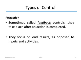 12
Types of Control
Postaction
• Sometimes called feedback controls, they
take place after an action is completed.
• They focus on end results, as opposed to
inputs and activities.
www.learnito.com M&OB
 