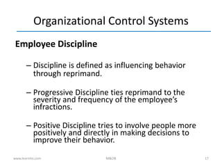 17
Organizational Control Systems
Employee Discipline
– Discipline is defined as influencing behavior
through reprimand.
– Progressive Discipline ties reprimand to the
severity and frequency of the employee’s
infractions.
– Positive Discipline tries to involve people more
positively and directly in making decisions to
improve their behavior.
www.learnito.com M&OB
 