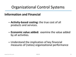 19
Organizational Control Systems
Information and Financial
– Activity-based costing: the true cost of all
products and services.
– Economic value added: examine the value added
by all activities.
– Understand the implication of key financial
measures of (ratios) organizational performance
www.learnito.com M&OB
 