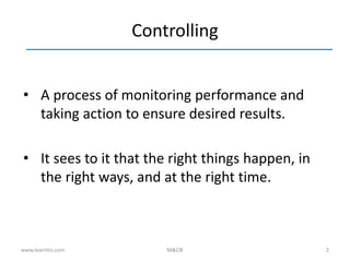 2
Controlling
• A process of monitoring performance and
taking action to ensure desired results.
• It sees to it that the right things happen, in
the right ways, and at the right time.
www.learnito.com M&OB
 