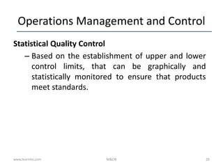 20
Operations Management and Control
Statistical Quality Control
– Based on the establishment of upper and lower
control limits, that can be graphically and
statistically monitored to ensure that products
meet standards.
www.learnito.com M&OB
 