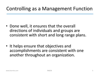 3
Controlling as a Management Function
• Done well, it ensures that the overall
directions of individuals and groups are
consistent with short and long range plans.
• It helps ensure that objectives and
accomplishments are consistent with one
another throughout an organization.
www.learnito.com M&OB
 