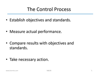 5
The Control Process
• Establish objectives and standards.
• Measure actual performance.
• Compare results with objectives and
standards.
• Take necessary action.
www.learnito.com M&OB
 