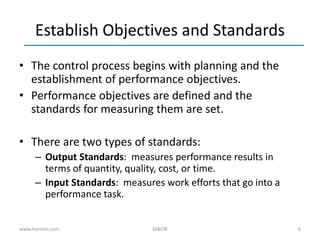 6
Establish Objectives and Standards
• The control process begins with planning and the
establishment of performance objectives.
• Performance objectives are defined and the
standards for measuring them are set.
• There are two types of standards:
– Output Standards: measures performance results in
terms of quantity, quality, cost, or time.
– Input Standards: measures work efforts that go into a
performance task.
www.learnito.com M&OB
 