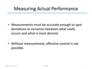 7
Measuring Actual Performance
• Measurements must be accurate enough to spot
deviations or variances between what really
occurs and what is most desired.
• Without measurement, effective control is not
possible.
www.learnito.com M&OB
 