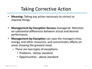 9
Taking Corrective Action
• Meaning: Taking any action necessary to correct or
improve things.
• Management-by-Exception focuses managerial Attention
on substantial differences between actual and desired
performance.
• Management-by-Exception can save the managers time,
energy, and other resources, and concentrates efforts on
areas showing the greatest need.
– There are two types of exceptions:
• Problems - below standard
• Opportunities - above standard
www.learnito.com M&OB
 