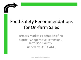  
 
 
 
Food Safety Recommendations
for On-farm Sales
Farmers Market Federation of NY
Cornell Cooperative Extension,
Jefferson County
Funded by USDA AMS
Food Safety for Direct Marketing
 