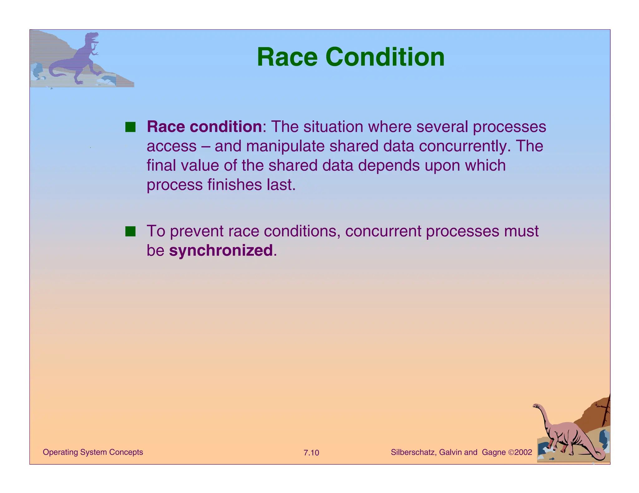 Silberschatz, Galvin and Gagne 2002
7.10
Operating System Concepts
Race Condition
■ Race condition: The situation where several processes
access – and manipulate shared data concurrently. The
final value of the shared data depends upon which
process finishes last.
■ To prevent race conditions, concurrent processes must
be synchronized.
 
