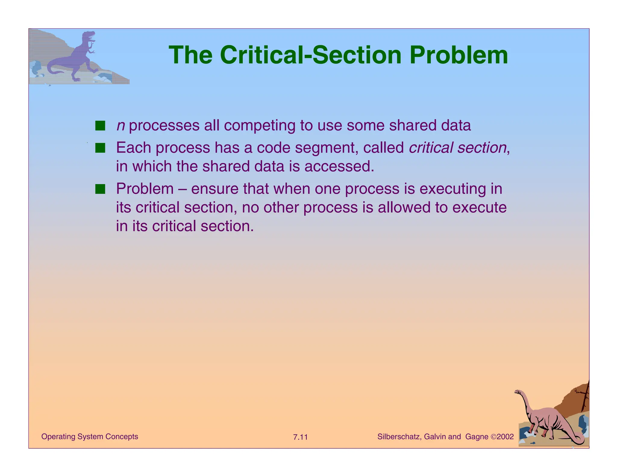 Silberschatz, Galvin and Gagne 2002
7.11
Operating System Concepts
The Critical-Section Problem
■ n processes all competing to use some shared data
■ Each process has a code segment, called critical section,
in which the shared data is accessed.
■ Problem – ensure that when one process is executing in
its critical section, no other process is allowed to execute
in its critical section.
 