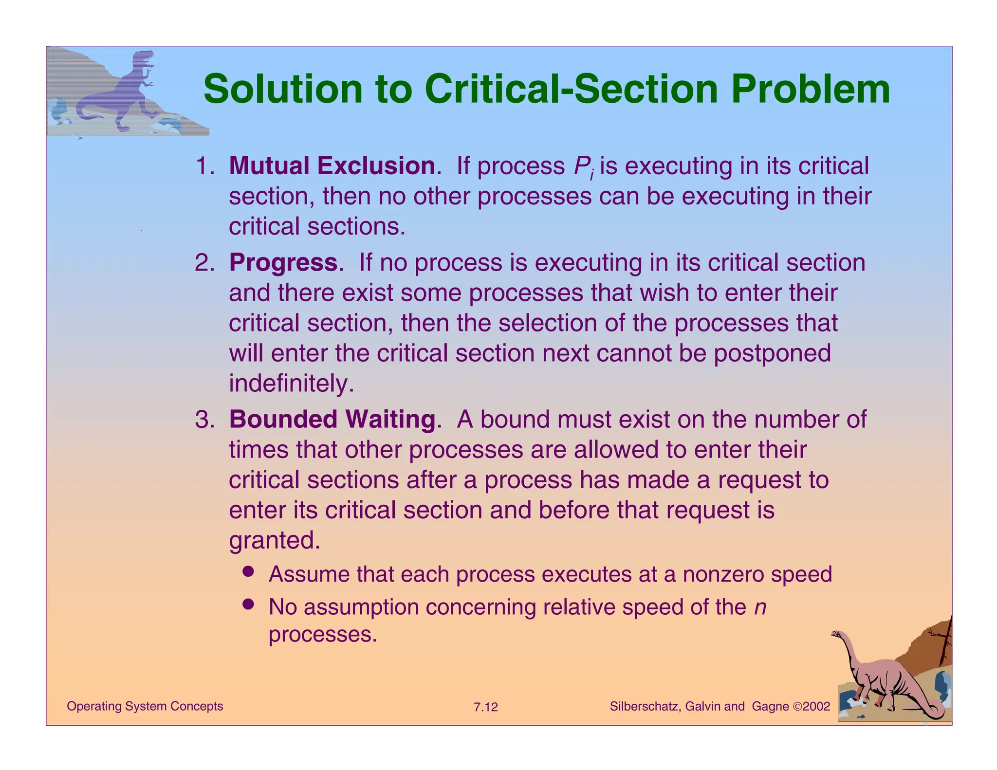 Silberschatz, Galvin and Gagne 2002
7.12
Operating System Concepts
Solution to Critical-Section Problem
1. Mutual Exclusion. If process Pi is executing in its critical
section, then no other processes can be executing in their
critical sections.
2. Progress. If no process is executing in its critical section
and there exist some processes that wish to enter their
critical section, then the selection of the processes that
will enter the critical section next cannot be postponed
indefinitely.
3. Bounded Waiting. A bound must exist on the number of
times that other processes are allowed to enter their
critical sections after a process has made a request to
enter its critical section and before that request is
granted.
a Assume that each process executes at a nonzero speed
a No assumption concerning relative speed of the n
processes.
 