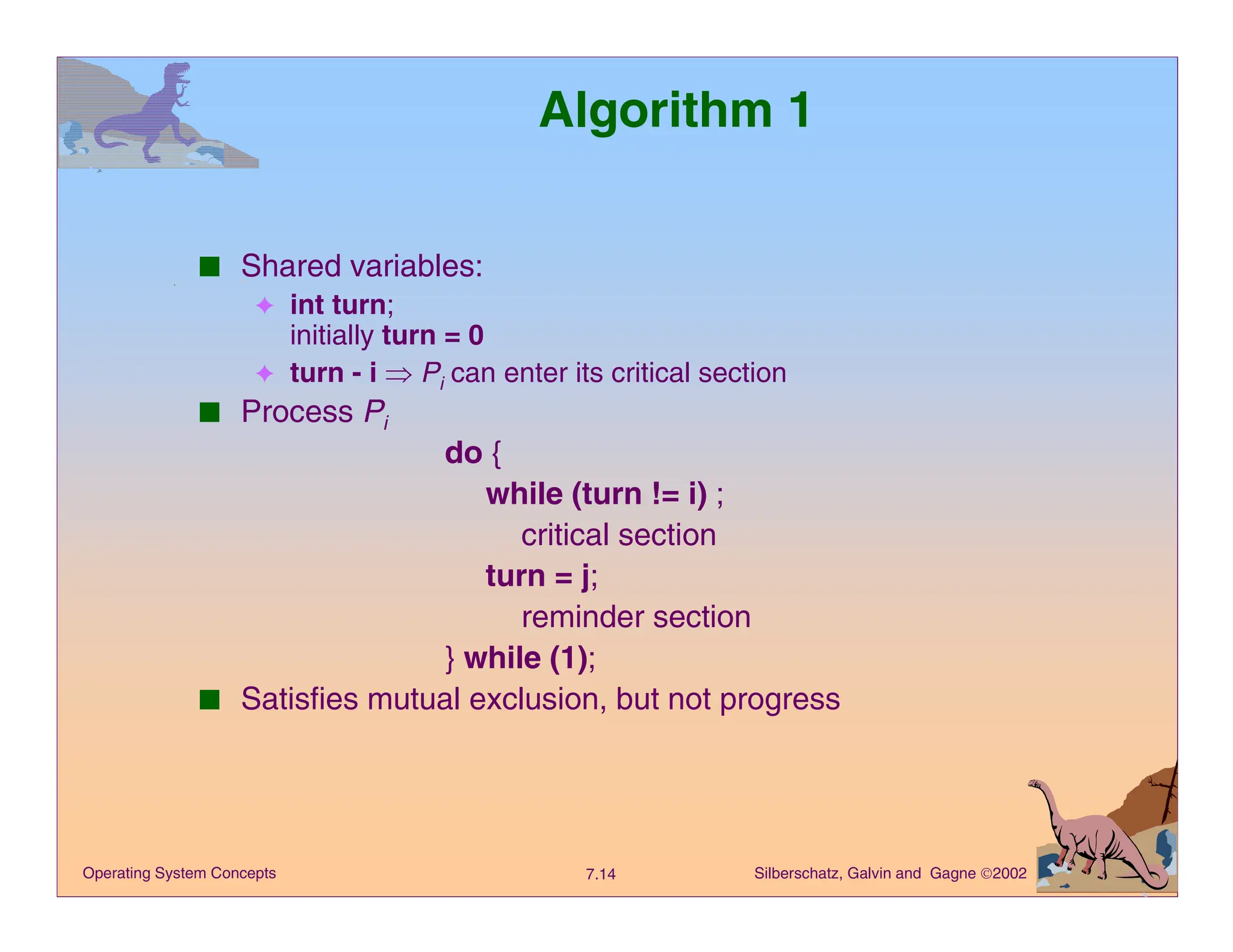 Silberschatz, Galvin and Gagne 2002
7.14
Operating System Concepts
Algorithm 1
■ Shared variables:
✦ int turn;
initially turn = 0
✦ turn - i Þ Pi can enter its critical section
■ Process Pi
do {
while (turn != i) ;
critical section
turn = j;
reminder section
} while (1);
■ Satisfies mutual exclusion, but not progress
 