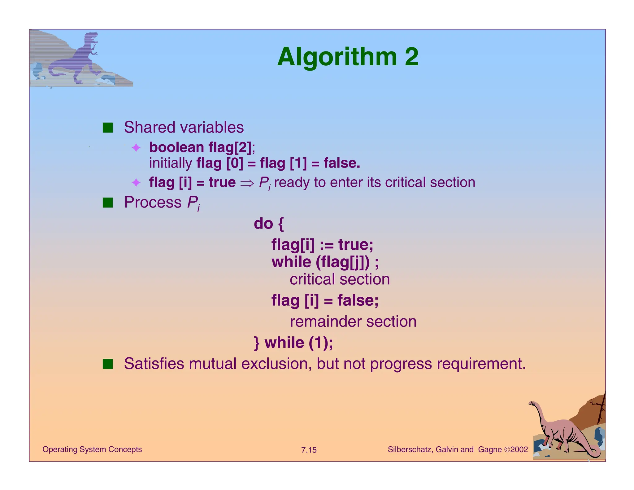 Silberschatz, Galvin and Gagne 2002
7.15
Operating System Concepts
Algorithm 2
■ Shared variables
✦ boolean flag[2];
initially flag [0] = flag [1] = false.
✦ flag [i] = true Þ Pi ready to enter its critical section
■ Process Pi
do {
flag[i] := true;
while (flag[j]) ;
critical section
flag [i] = false;
remainder section
} while (1);
■ Satisfies mutual exclusion, but not progress requirement.
 