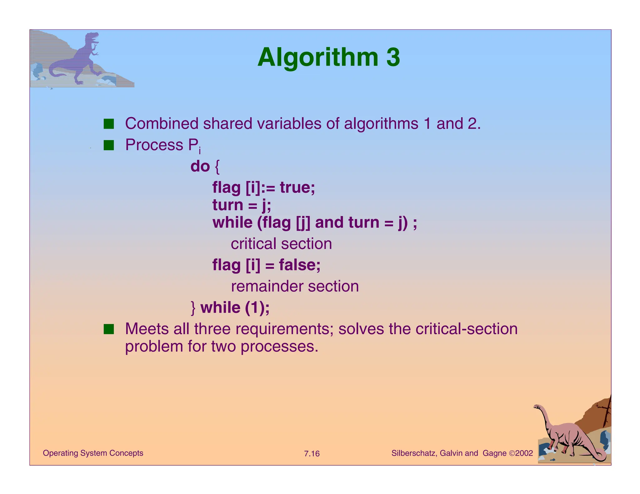 Silberschatz, Galvin and Gagne 2002
7.16
Operating System Concepts
Algorithm 3
■ Combined shared variables of algorithms 1 and 2.
■ Process Pi
do {
flag [i]:= true;
turn = j;
while (flag [j] and turn = j) ;
critical section
flag [i] = false;
remainder section
} while (1);
■ Meets all three requirements; solves the critical-section
problem for two processes.
 