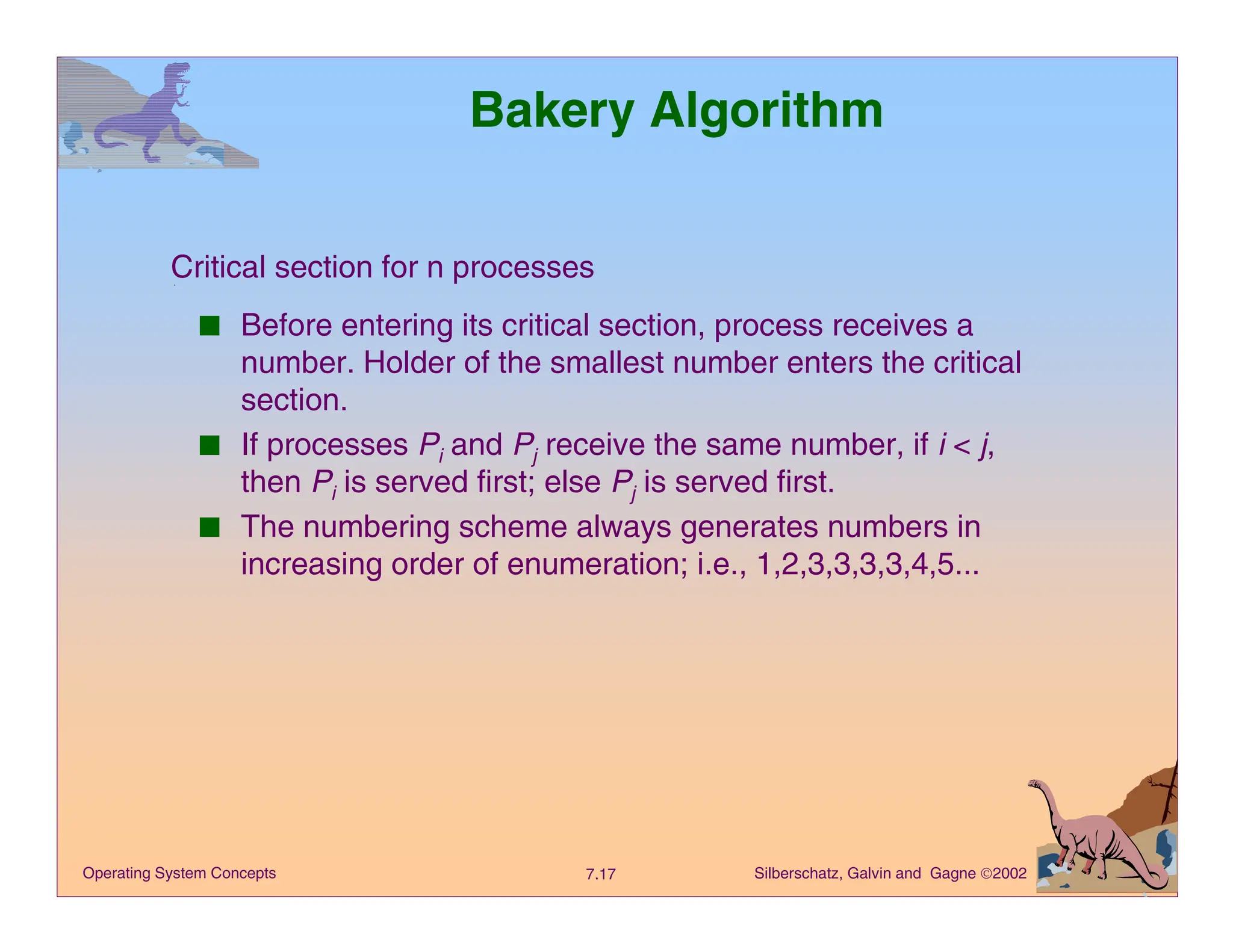 Silberschatz, Galvin and Gagne 2002
7.17
Operating System Concepts
Bakery Algorithm
■ Before entering its critical section, process receives a
number. Holder of the smallest number enters the critical
section.
■ If processes Pi and Pj receive the same number, if i < j,
then Pi is served first; else Pj is served first.
■ The numbering scheme always generates numbers in
increasing order of enumeration; i.e., 1,2,3,3,3,3,4,5...
Critical section for n processes
 