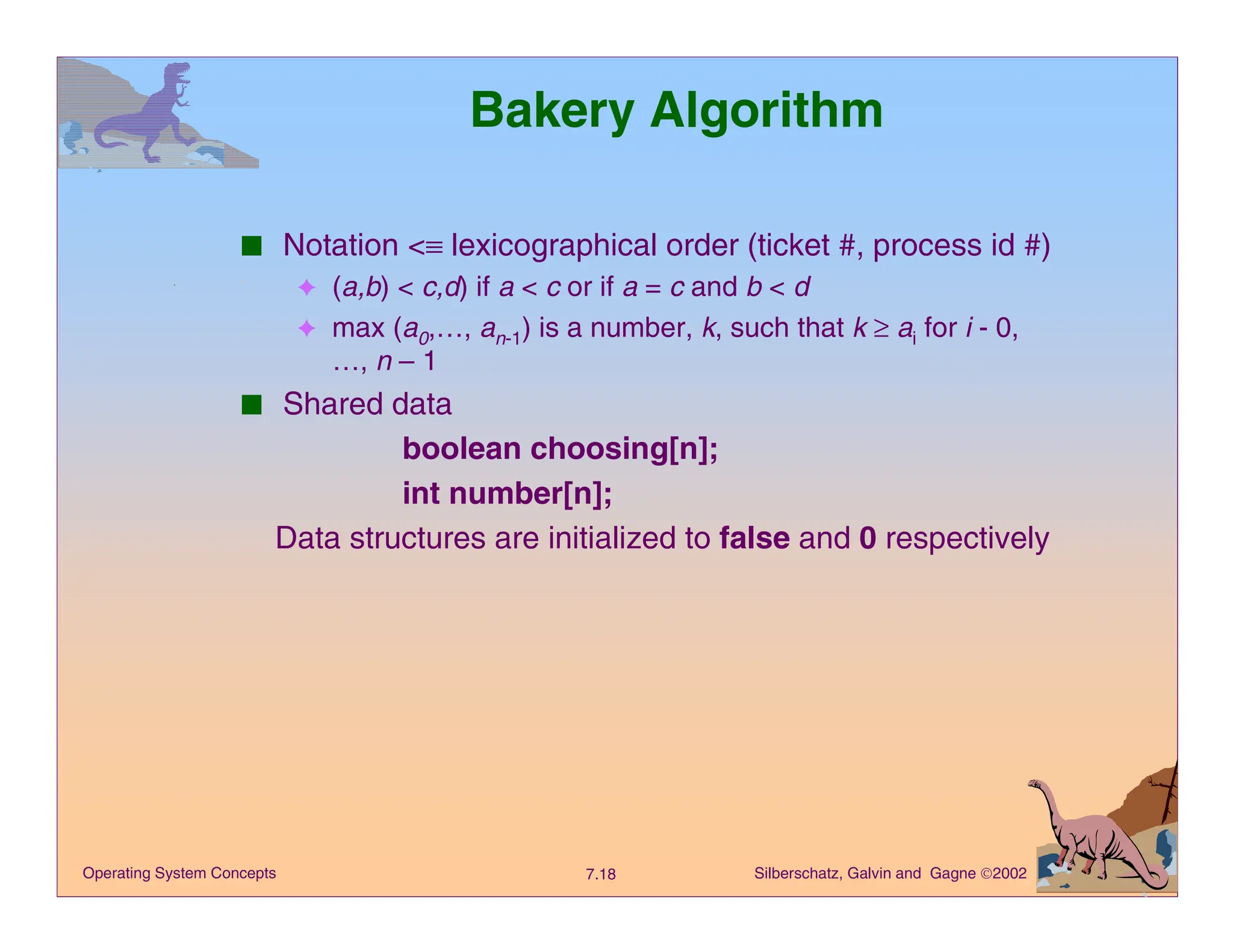 Silberschatz, Galvin and Gagne 2002
7.18
Operating System Concepts
Bakery Algorithm
■ Notation <≡ lexicographical order (ticket #, process id #)
✦ (a,b) < c,d) if a < c or if a = c and b < d
✦ max (a0,…, an-1) is a number, k, such that k ≥ ai for i - 0,
…, n – 1
■ Shared data
boolean choosing[n];
int number[n];
Data structures are initialized to false and 0 respectively
 