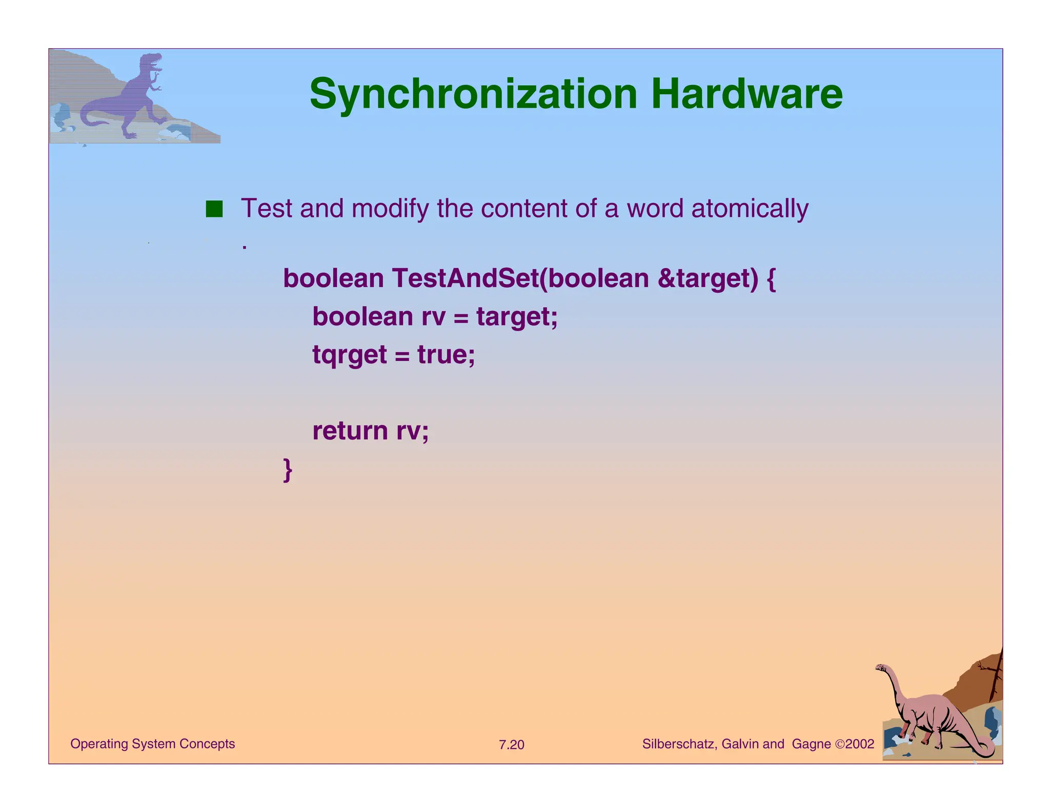 Silberschatz, Galvin and Gagne 2002
7.20
Operating System Concepts
Synchronization Hardware
■ Test and modify the content of a word atomically
.
boolean TestAndSet(boolean &target) {
boolean rv = target;
tqrget = true;
return rv;
}
 