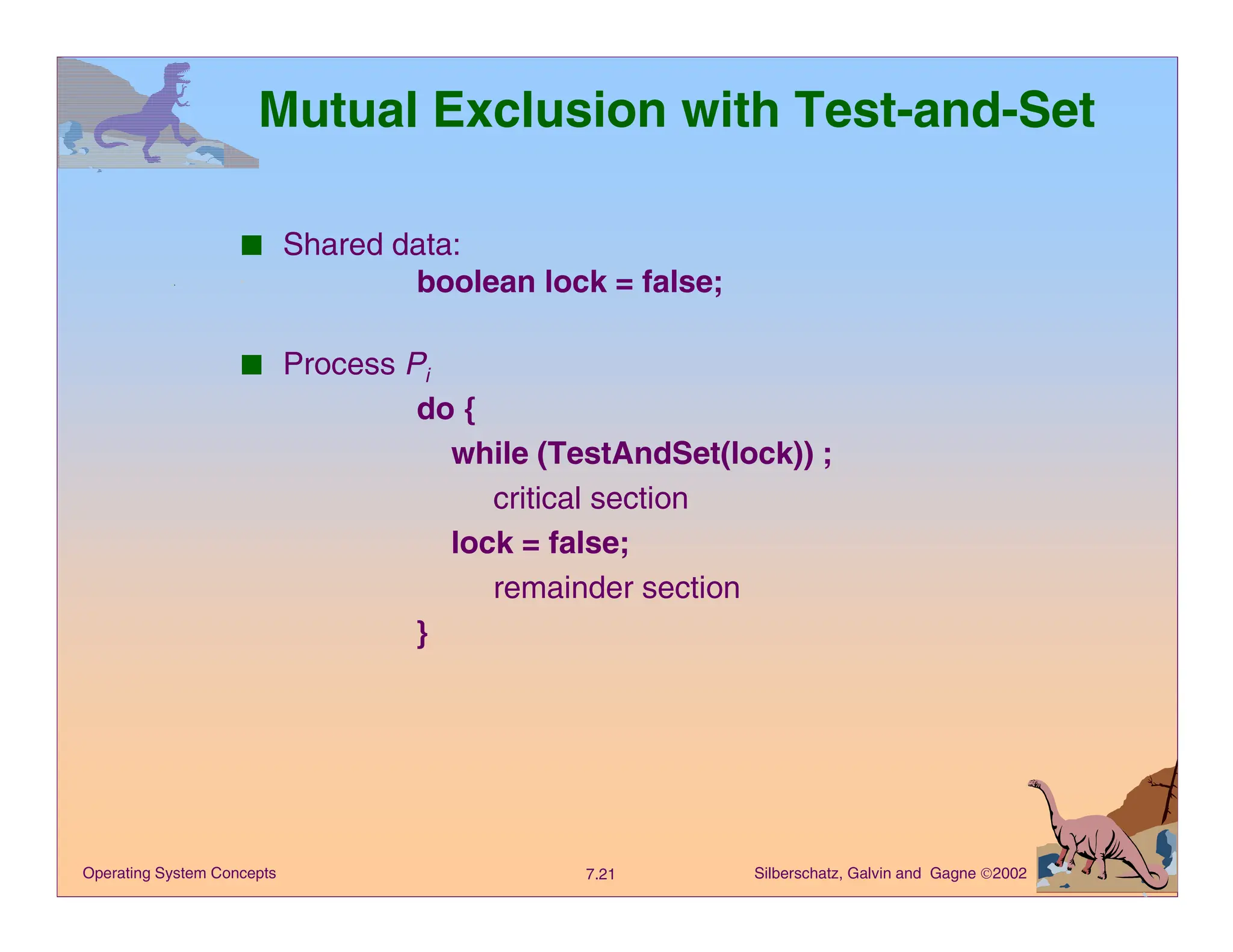 Silberschatz, Galvin and Gagne 2002
7.21
Operating System Concepts
Mutual Exclusion with Test-and-Set
■ Shared data:
boolean lock = false;
■ Process Pi
do {
while (TestAndSet(lock)) ;
critical section
lock = false;
remainder section
}
 