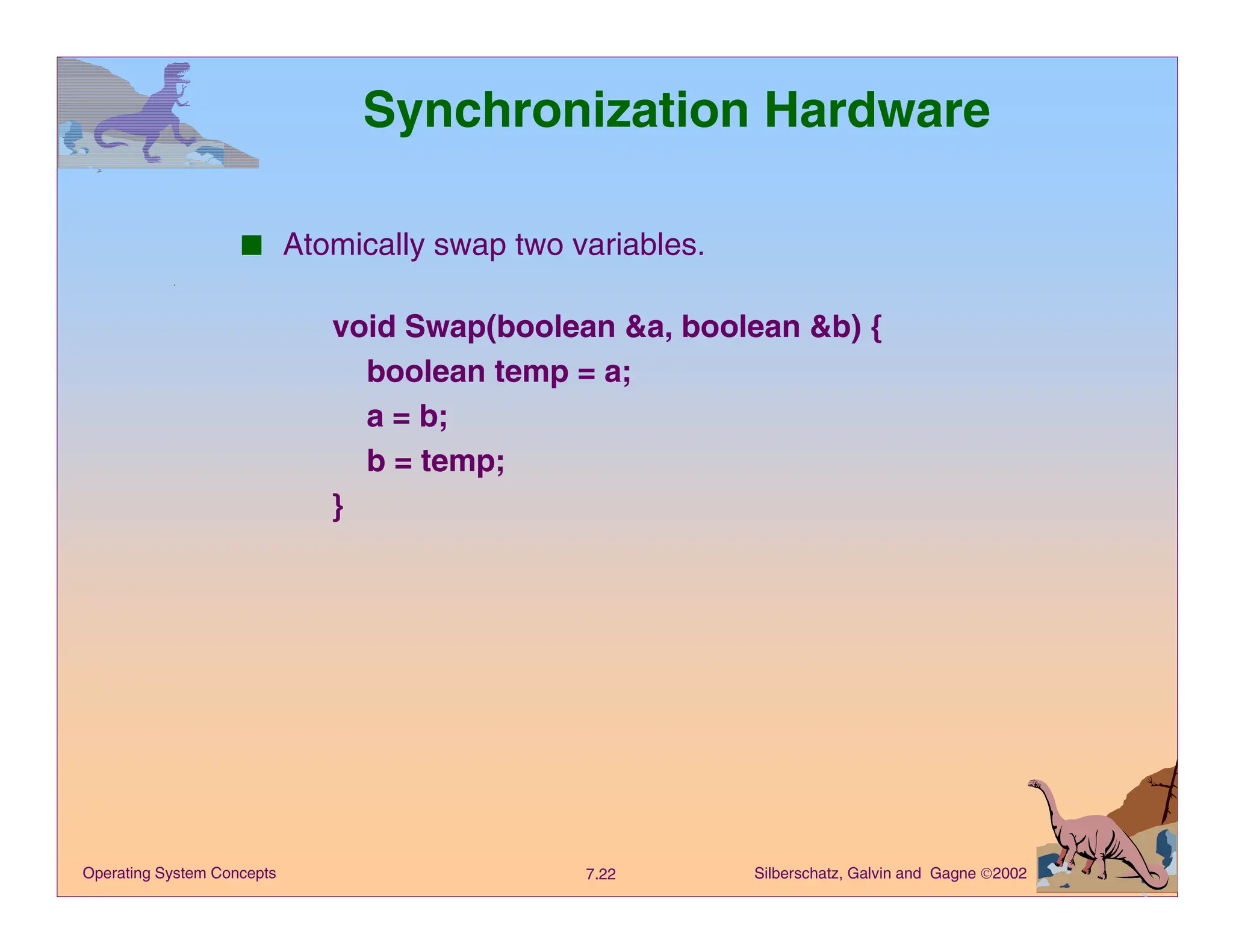 Silberschatz, Galvin and Gagne 2002
7.22
Operating System Concepts
Synchronization Hardware
■ Atomically swap two variables.
void Swap(boolean &a, boolean &b) {
boolean temp = a;
a = b;
b = temp;
}
 
