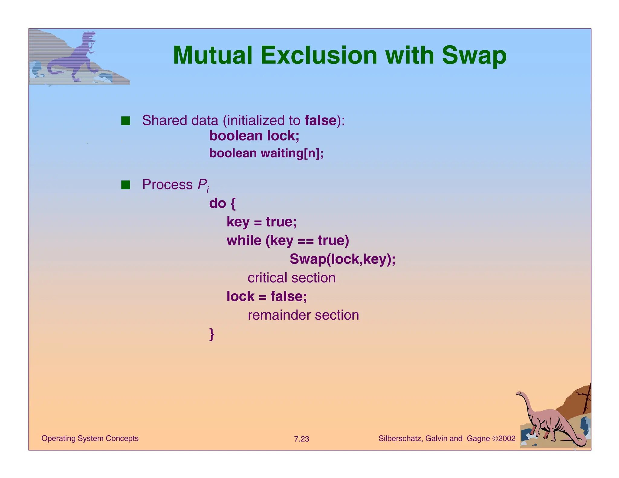 Silberschatz, Galvin and Gagne 2002
7.23
Operating System Concepts
Mutual Exclusion with Swap
■ Shared data (initialized to false):
boolean lock;
boolean waiting[n];
■ Process Pi
do {
key = true;
while (key == true)
Swap(lock,key);
critical section
lock = false;
remainder section
}
 