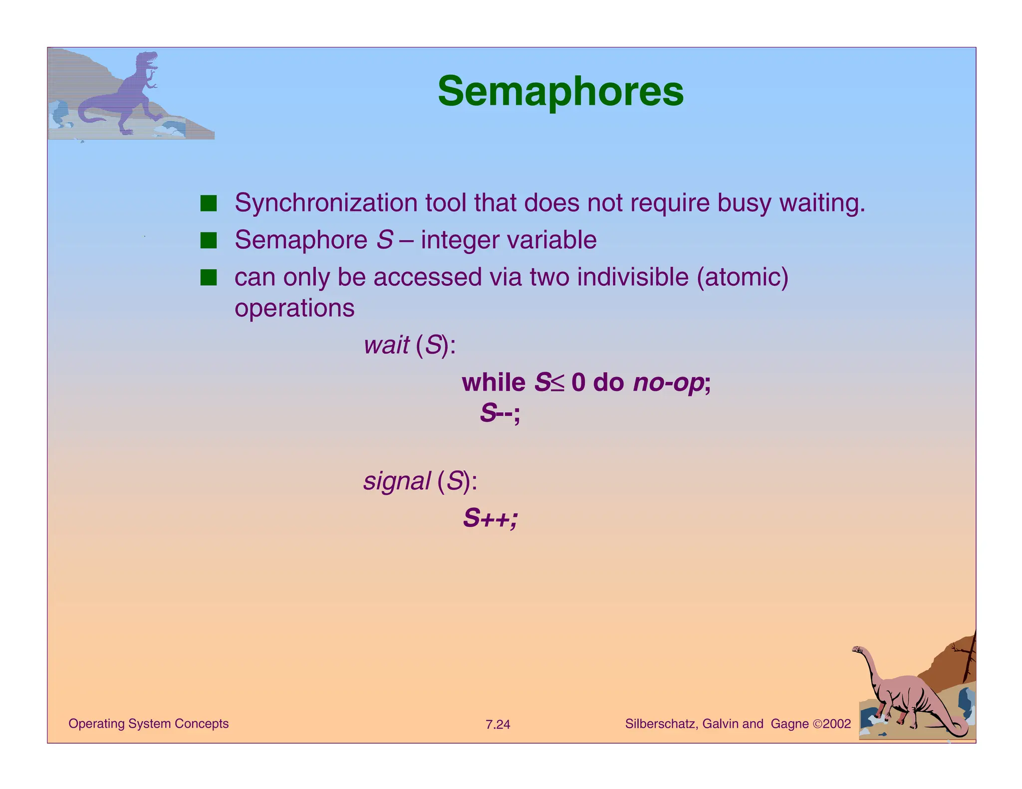 Silberschatz, Galvin and Gagne 2002
7.24
Operating System Concepts
Semaphores
■ Synchronization tool that does not require busy waiting.
■ Semaphore S – integer variable
■ can only be accessed via two indivisible (atomic)
operations
wait (S):
while S≤
≤
≤
≤ 0 do no-op;
S--;
signal (S):
S++;
 