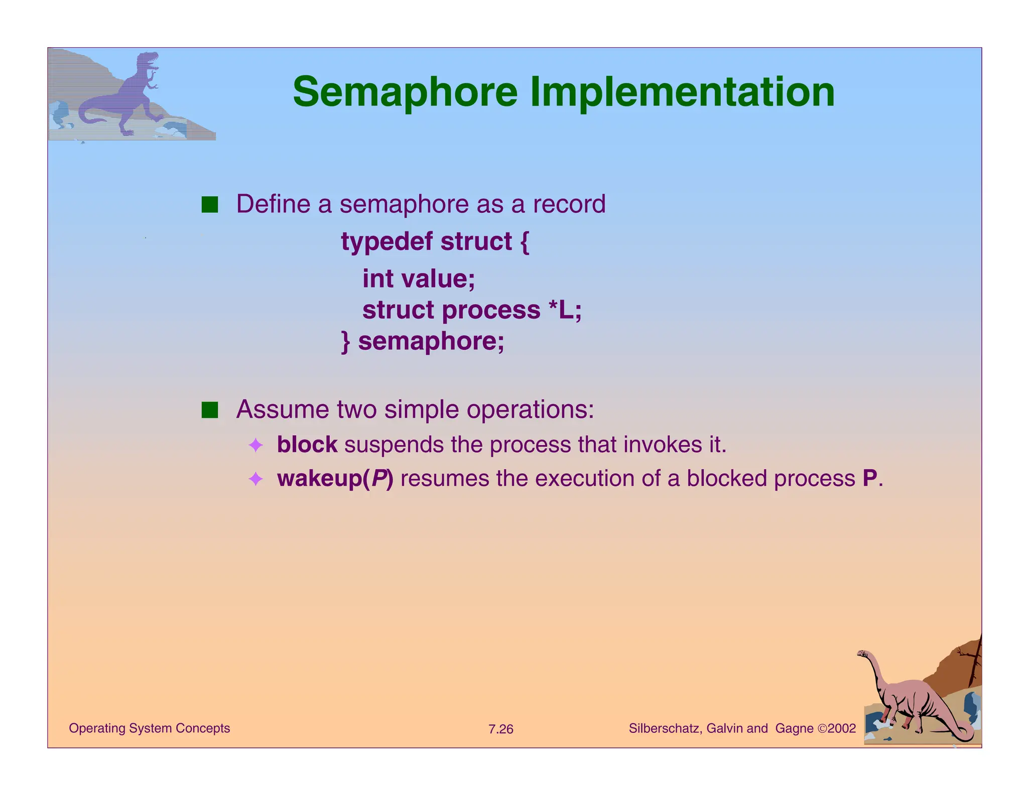 Silberschatz, Galvin and Gagne 2002
7.26
Operating System Concepts
Semaphore Implementation
■ Define a semaphore as a record
typedef struct {
int value;
struct process *L;
} semaphore;
■ Assume two simple operations:
✦ block suspends the process that invokes it.
✦ wakeup(P) resumes the execution of a blocked process P.
 