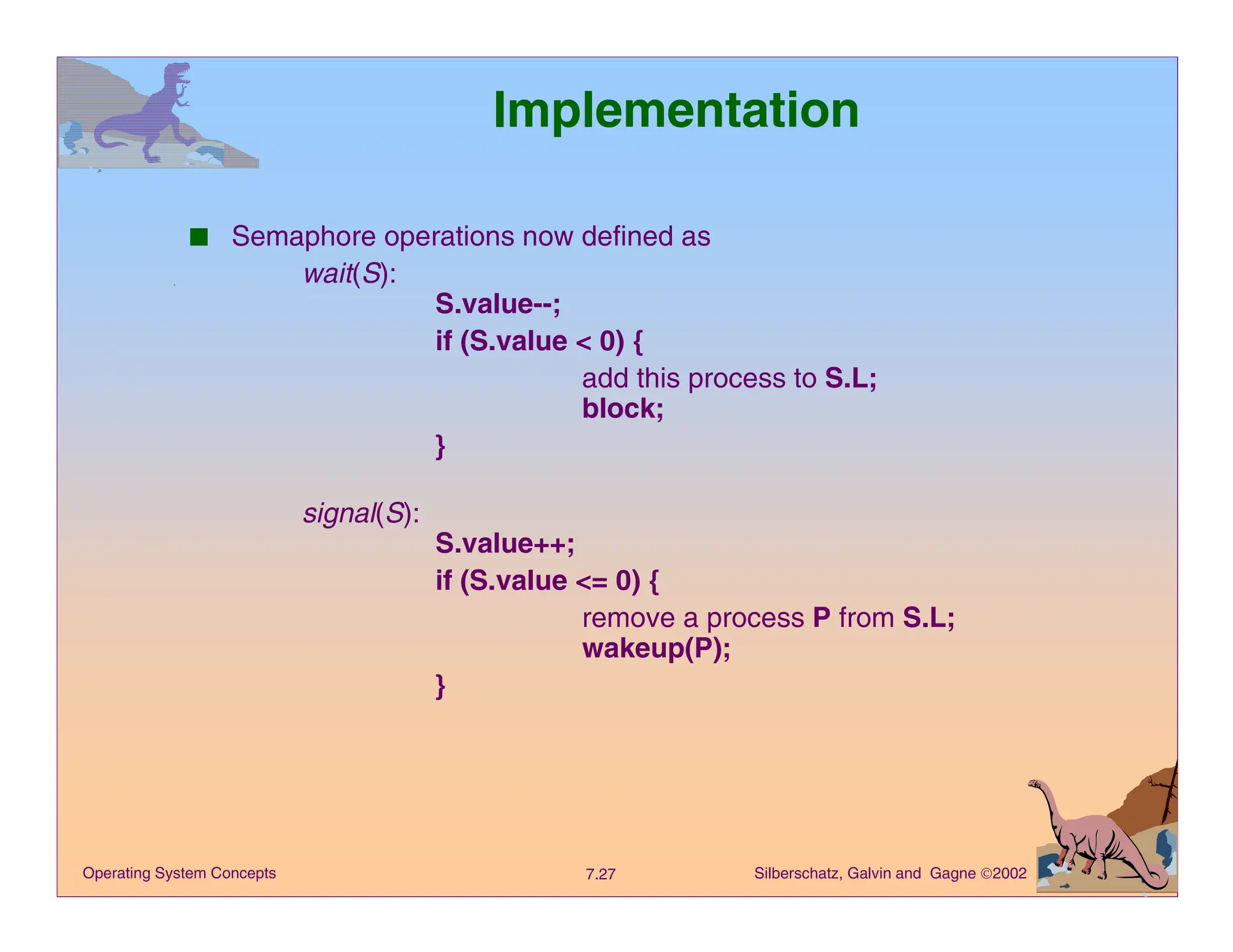 Silberschatz, Galvin and Gagne 2002
7.27
Operating System Concepts
Implementation
■ Semaphore operations now defined as
wait(S):
S.value--;
if (S.value < 0) {
add this process to S.L;
block;
}
signal(S):
S.value++;
if (S.value <= 0) {
remove a process P from S.L;
wakeup(P);
}
 