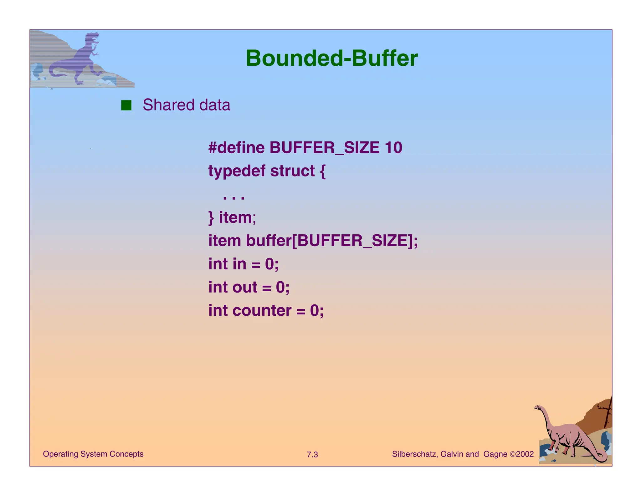 Silberschatz, Galvin and Gagne 2002
7.3
Operating System Concepts
Bounded-Buffer
■ Shared data
#define BUFFER_SIZE 10
typedef struct {
. . .
} item;
item buffer[BUFFER_SIZE];
int in = 0;
int out = 0;
int counter = 0;
 