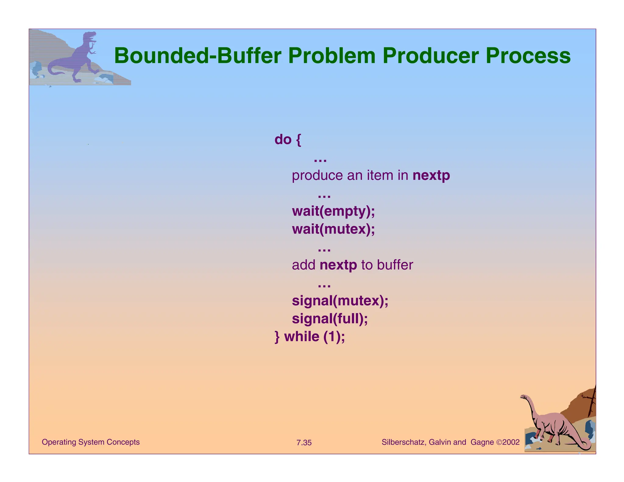Silberschatz, Galvin and Gagne 2002
7.35
Operating System Concepts
Bounded-Buffer Problem Producer Process
do {
…
produce an item in nextp
…
wait(empty);
wait(mutex);
…
add nextp to buffer
…
signal(mutex);
signal(full);
} while (1);
 