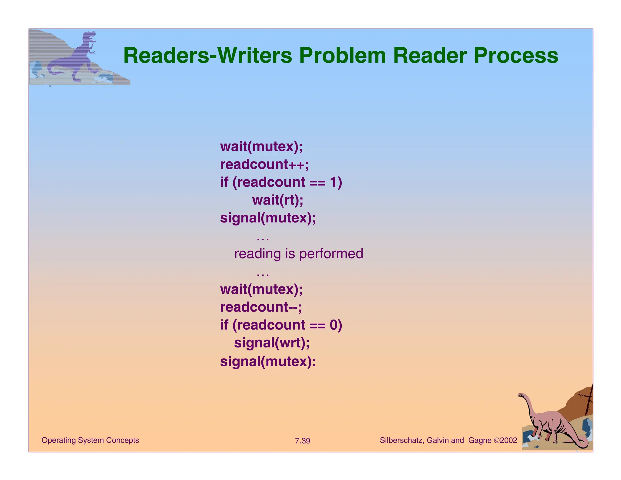 Silberschatz, Galvin and Gagne 2002
7.39
Operating System Concepts
Readers-Writers Problem Reader Process
wait(mutex);
readcount++;
if (readcount == 1)
wait(rt);
signal(mutex);
…
reading is performed
…
wait(mutex);
readcount--;
if (readcount == 0)
signal(wrt);
signal(mutex):
 
