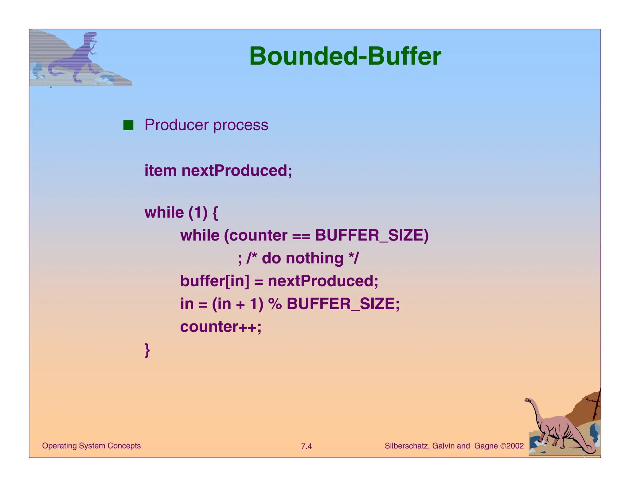 Silberschatz, Galvin and Gagne 2002
7.4
Operating System Concepts
Bounded-Buffer
■ Producer process
item nextProduced;
while (1) {
while (counter == BUFFER_SIZE)
; /* do nothing */
buffer[in] = nextProduced;
in = (in + 1) % BUFFER_SIZE;
counter++;
}
 