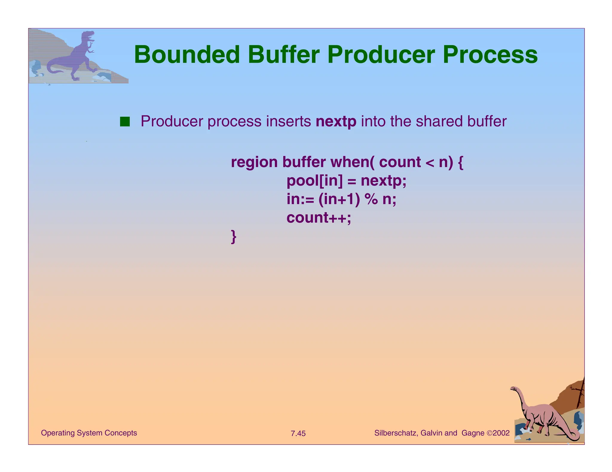 Silberschatz, Galvin and Gagne 2002
7.45
Operating System Concepts
Bounded Buffer Producer Process
■ Producer process inserts nextp into the shared buffer
region buffer when( count < n) {
pool[in] = nextp;
in:= (in+1) % n;
count++;
}
 