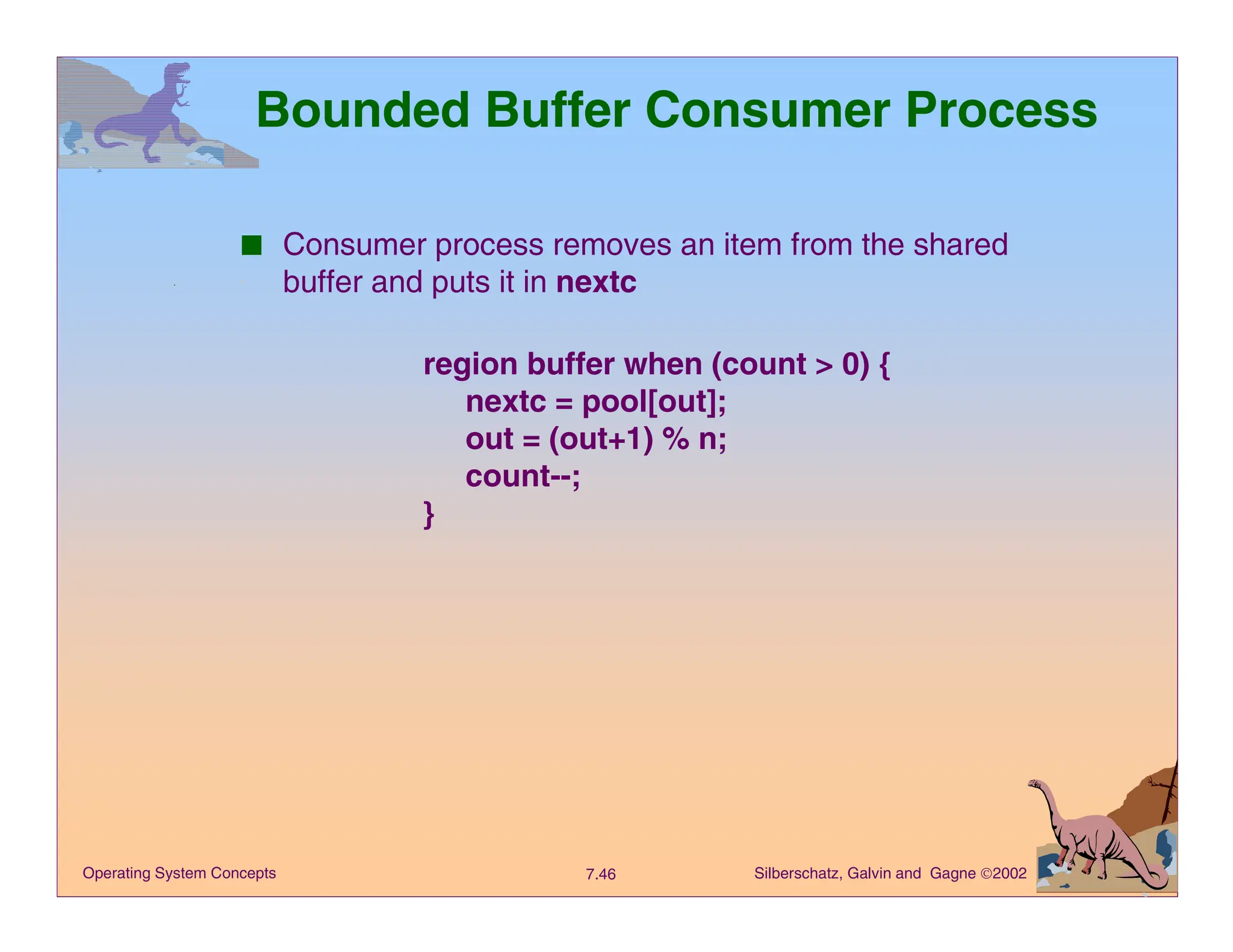 Silberschatz, Galvin and Gagne 2002
7.46
Operating System Concepts
Bounded Buffer Consumer Process
■ Consumer process removes an item from the shared
buffer and puts it in nextc
region buffer when (count > 0) {
nextc = pool[out];
out = (out+1) % n;
count--;
}
 