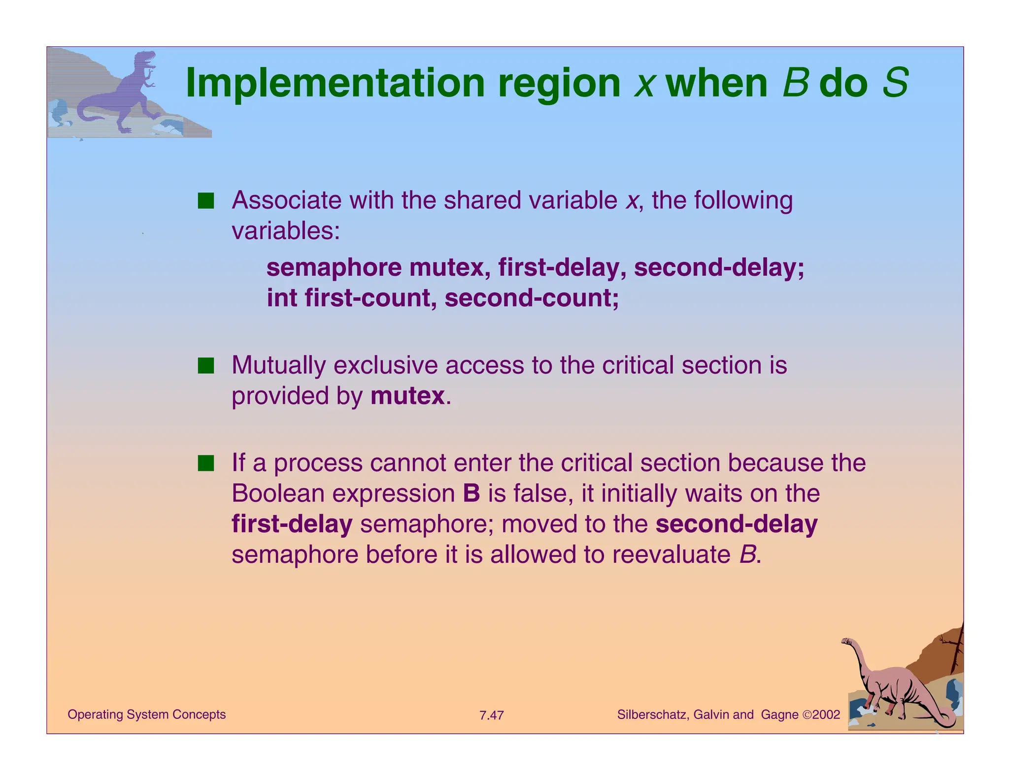 Silberschatz, Galvin and Gagne 2002
7.47
Operating System Concepts
Implementation region x when B do S
■ Associate with the shared variable x, the following
variables:
semaphore mutex, first-delay, second-delay;
int first-count, second-count;
■ Mutually exclusive access to the critical section is
provided by mutex.
■ If a process cannot enter the critical section because the
Boolean expression B is false, it initially waits on the
first-delay semaphore; moved to the second-delay
semaphore before it is allowed to reevaluate B.
 