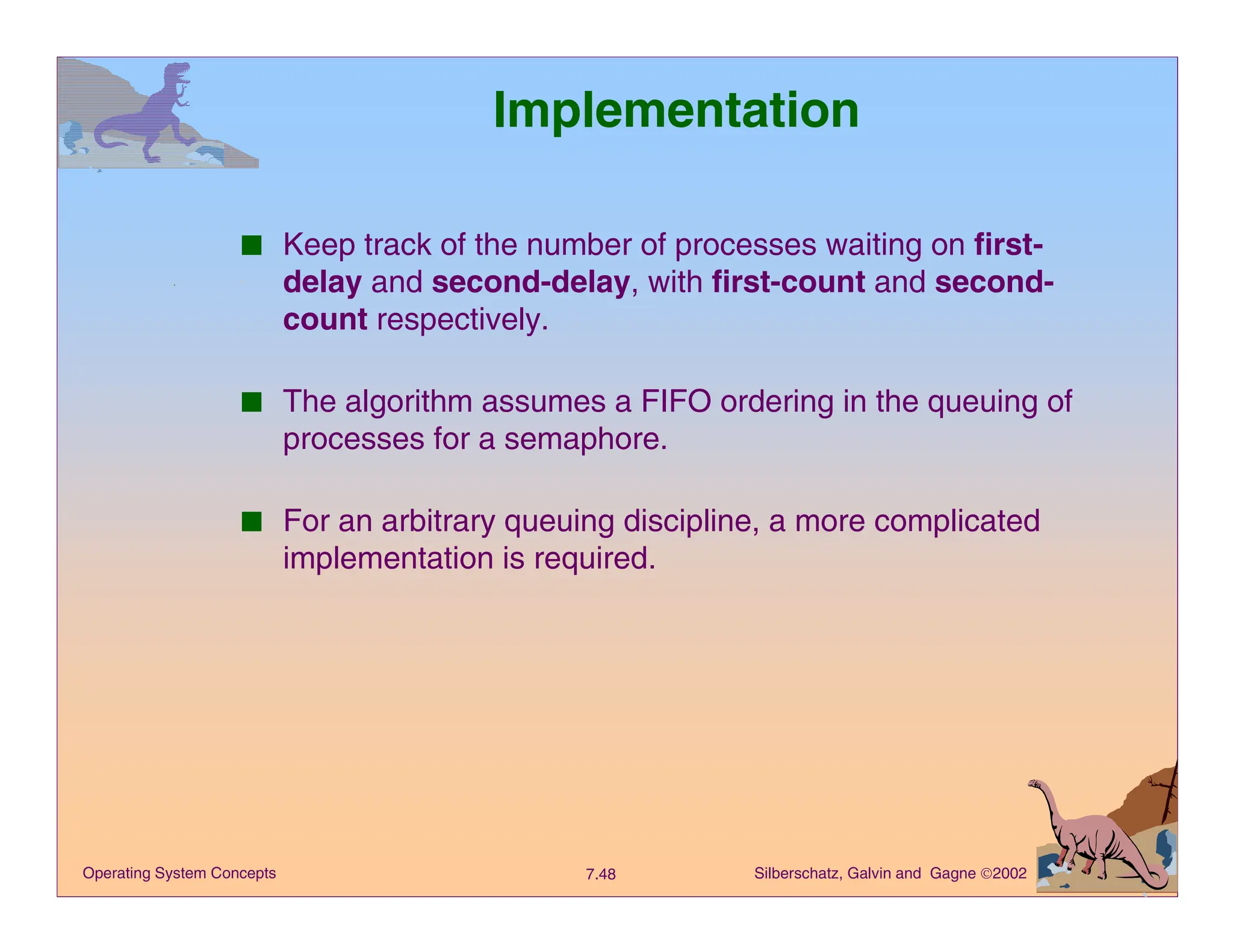 Silberschatz, Galvin and Gagne 2002
7.48
Operating System Concepts
Implementation
■ Keep track of the number of processes waiting on first-
delay and second-delay, with first-count and second-
count respectively.
■ The algorithm assumes a FIFO ordering in the queuing of
processes for a semaphore.
■ For an arbitrary queuing discipline, a more complicated
implementation is required.
 
