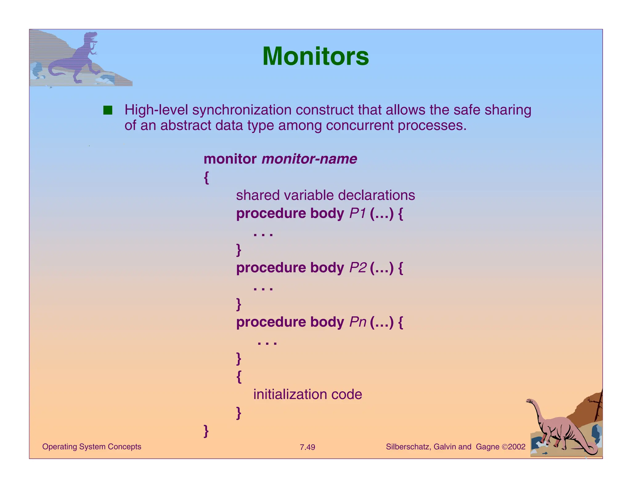Silberschatz, Galvin and Gagne 2002
7.49
Operating System Concepts
Monitors
■ High-level synchronization construct that allows the safe sharing
of an abstract data type among concurrent processes.
monitor monitor-name
{
shared variable declarations
procedure body P1 (…) {
. . .
}
procedure body P2 (…) {
. . .
}
procedure body Pn (…) {
. . .
}
{
initialization code
}
}
 