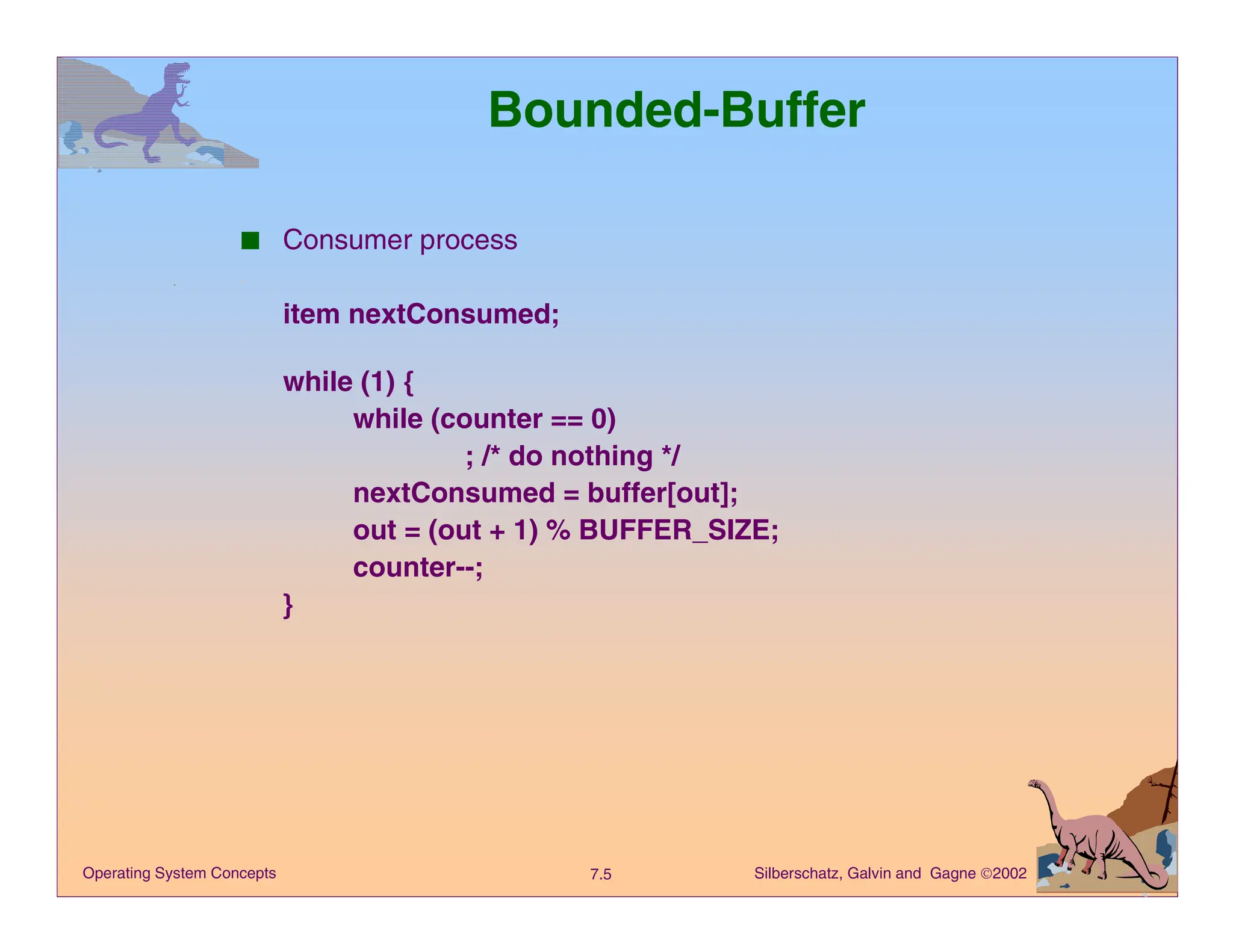 Silberschatz, Galvin and Gagne 2002
7.5
Operating System Concepts
Bounded-Buffer
■ Consumer process
item nextConsumed;
while (1) {
while (counter == 0)
; /* do nothing */
nextConsumed = buffer[out];
out = (out + 1) % BUFFER_SIZE;
counter--;
}
 