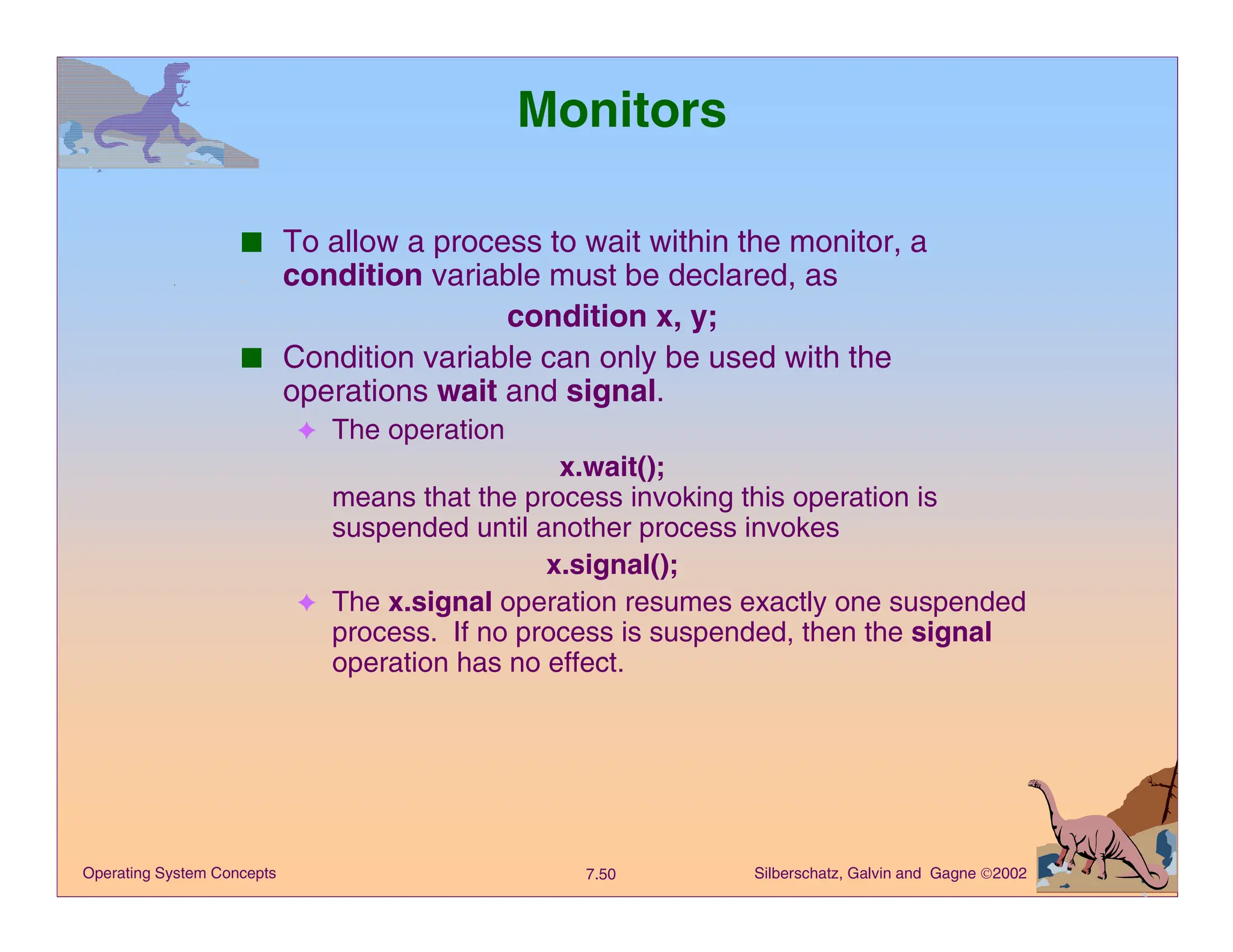 Silberschatz, Galvin and Gagne 2002
7.50
Operating System Concepts
Monitors
■ To allow a process to wait within the monitor, a
condition variable must be declared, as
condition x, y;
■ Condition variable can only be used with the
operations wait and signal.
✦ The operation
x.wait();
means that the process invoking this operation is
suspended until another process invokes
x.signal();
✦ The x.signal operation resumes exactly one suspended
process. If no process is suspended, then the signal
operation has no effect.
 