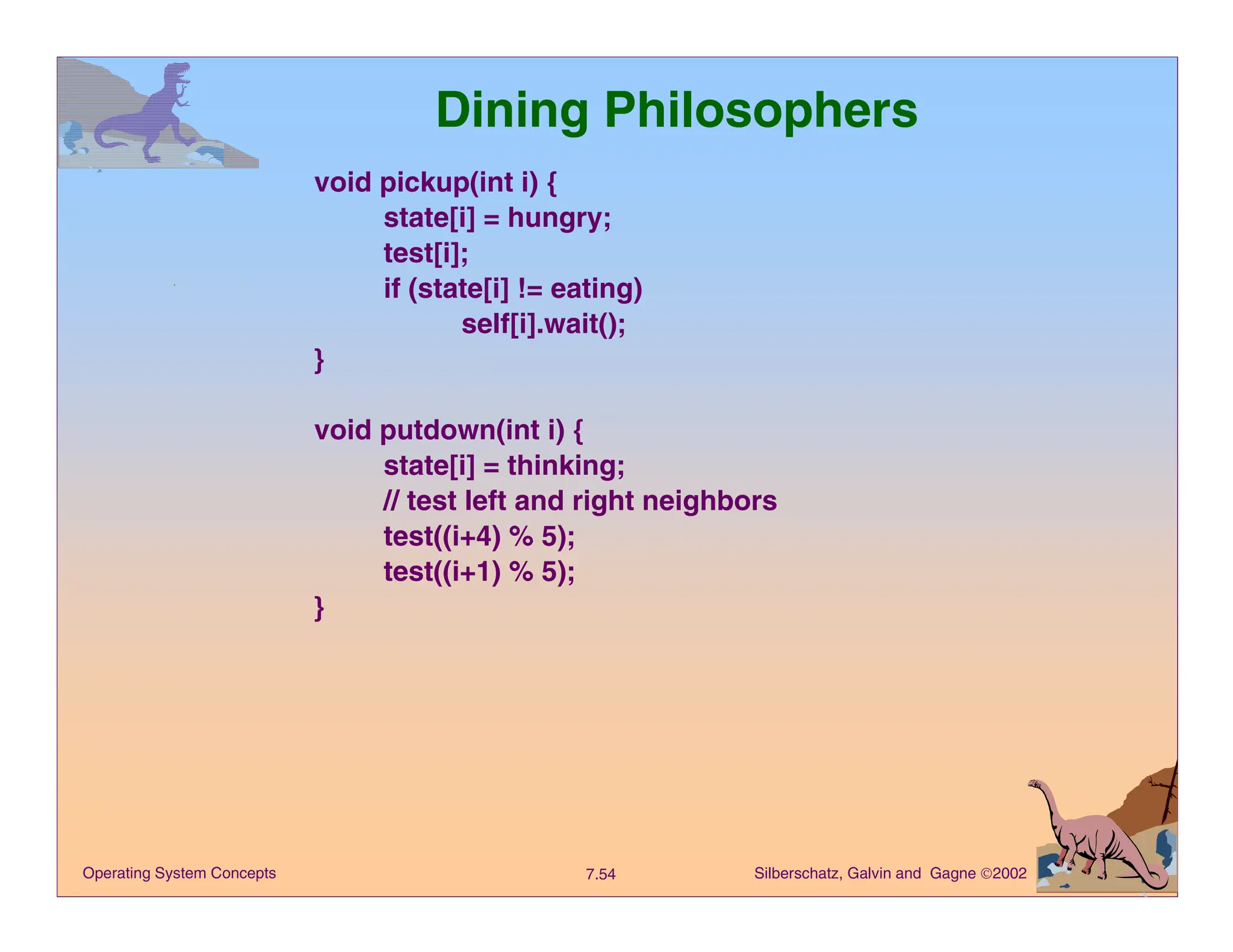 Silberschatz, Galvin and Gagne 2002
7.54
Operating System Concepts
Dining Philosophers
void pickup(int i) {
state[i] = hungry;
test[i];
if (state[i] != eating)
self[i].wait();
}
void putdown(int i) {
state[i] = thinking;
// test left and right neighbors
test((i+4) % 5);
test((i+1) % 5);
}
 