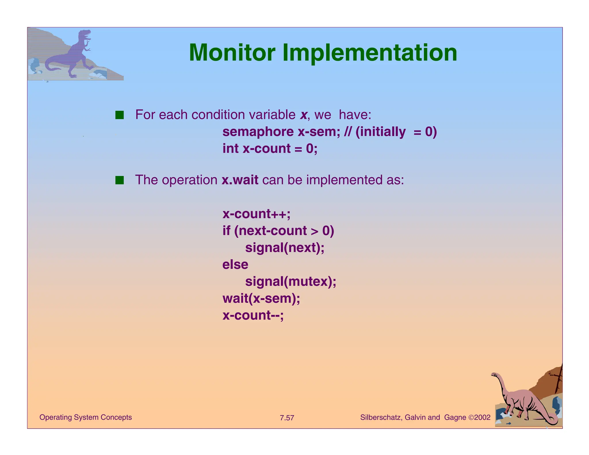 Silberschatz, Galvin and Gagne 2002
7.57
Operating System Concepts
Monitor Implementation
■ For each condition variable x, we have:
semaphore x-sem; // (initially = 0)
int x-count = 0;
■ The operation x.wait can be implemented as:
x-count++;
if (next-count > 0)
signal(next);
else
signal(mutex);
wait(x-sem);
x-count--;
 