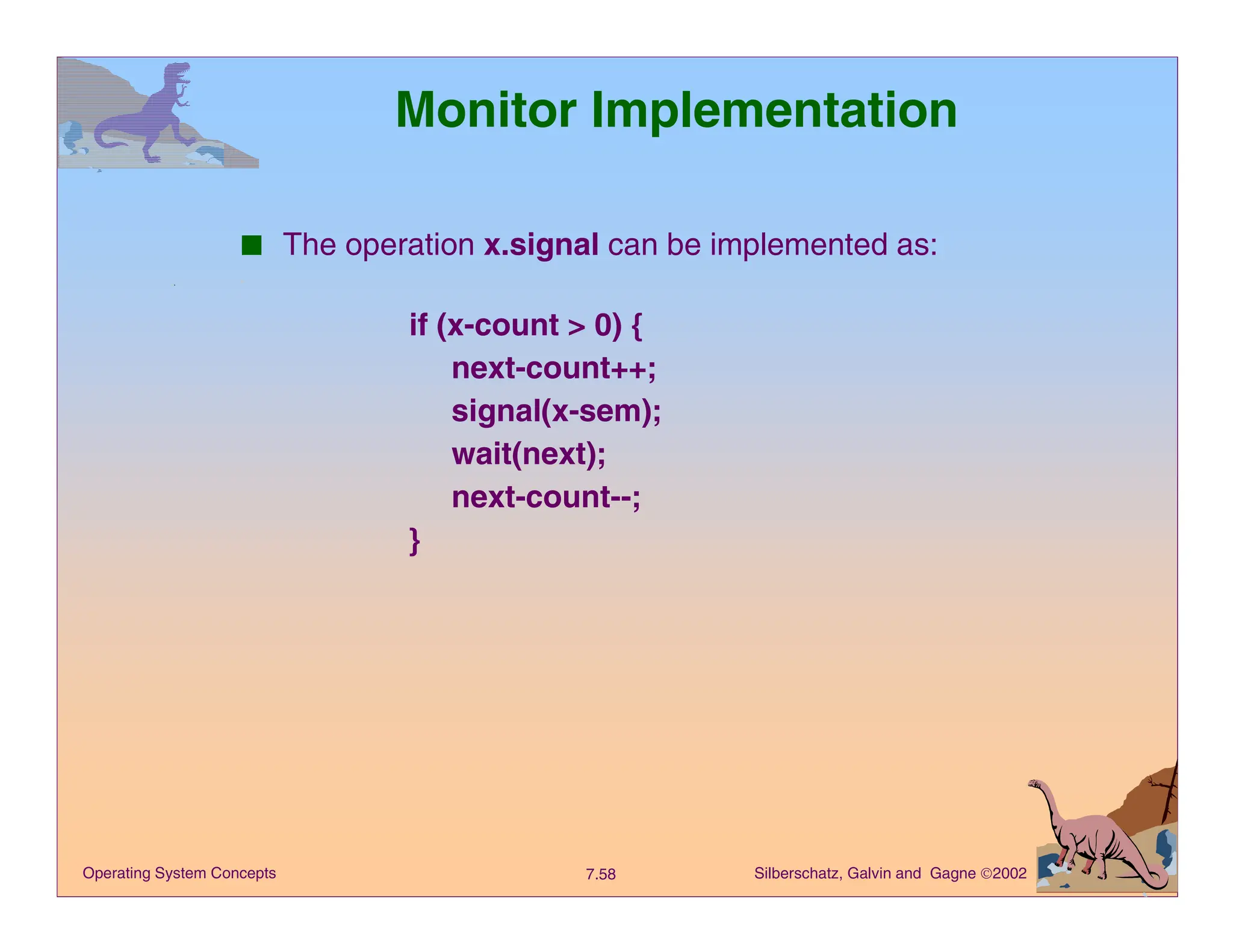 Silberschatz, Galvin and Gagne 2002
7.58
Operating System Concepts
Monitor Implementation
■ The operation x.signal can be implemented as:
if (x-count > 0) {
next-count++;
signal(x-sem);
wait(next);
next-count--;
}
 