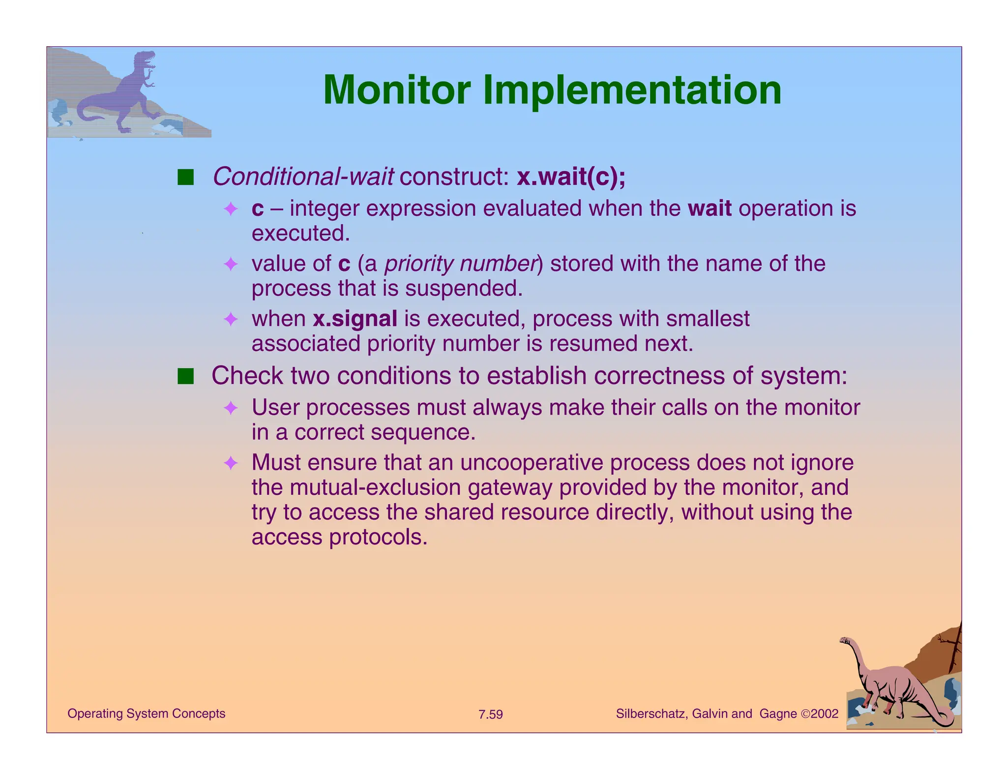 Silberschatz, Galvin and Gagne 2002
7.59
Operating System Concepts
Monitor Implementation
■ Conditional-wait construct: x.wait(c);
✦ c – integer expression evaluated when the wait operation is
executed.
✦ value of c (a priority number) stored with the name of the
process that is suspended.
✦ when x.signal is executed, process with smallest
associated priority number is resumed next.
■ Check two conditions to establish correctness of system:
✦ User processes must always make their calls on the monitor
in a correct sequence.
✦ Must ensure that an uncooperative process does not ignore
the mutual-exclusion gateway provided by the monitor, and
try to access the shared resource directly, without using the
access protocols.
 