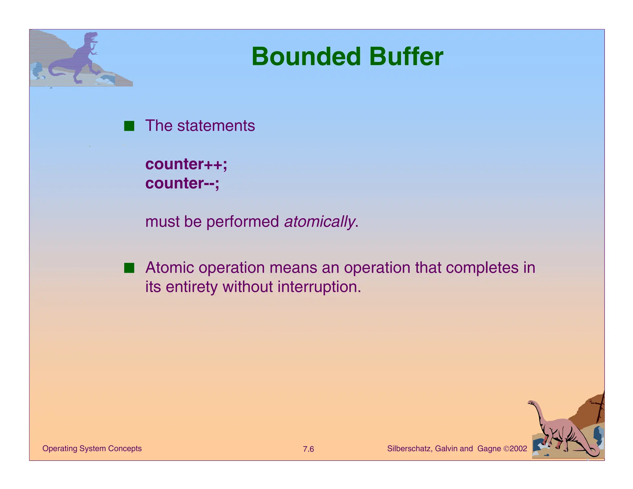 Silberschatz, Galvin and Gagne 2002
7.6
Operating System Concepts
Bounded Buffer
■ The statements
counter++;
counter--;
must be performed atomically.
■ Atomic operation means an operation that completes in
its entirety without interruption.
 