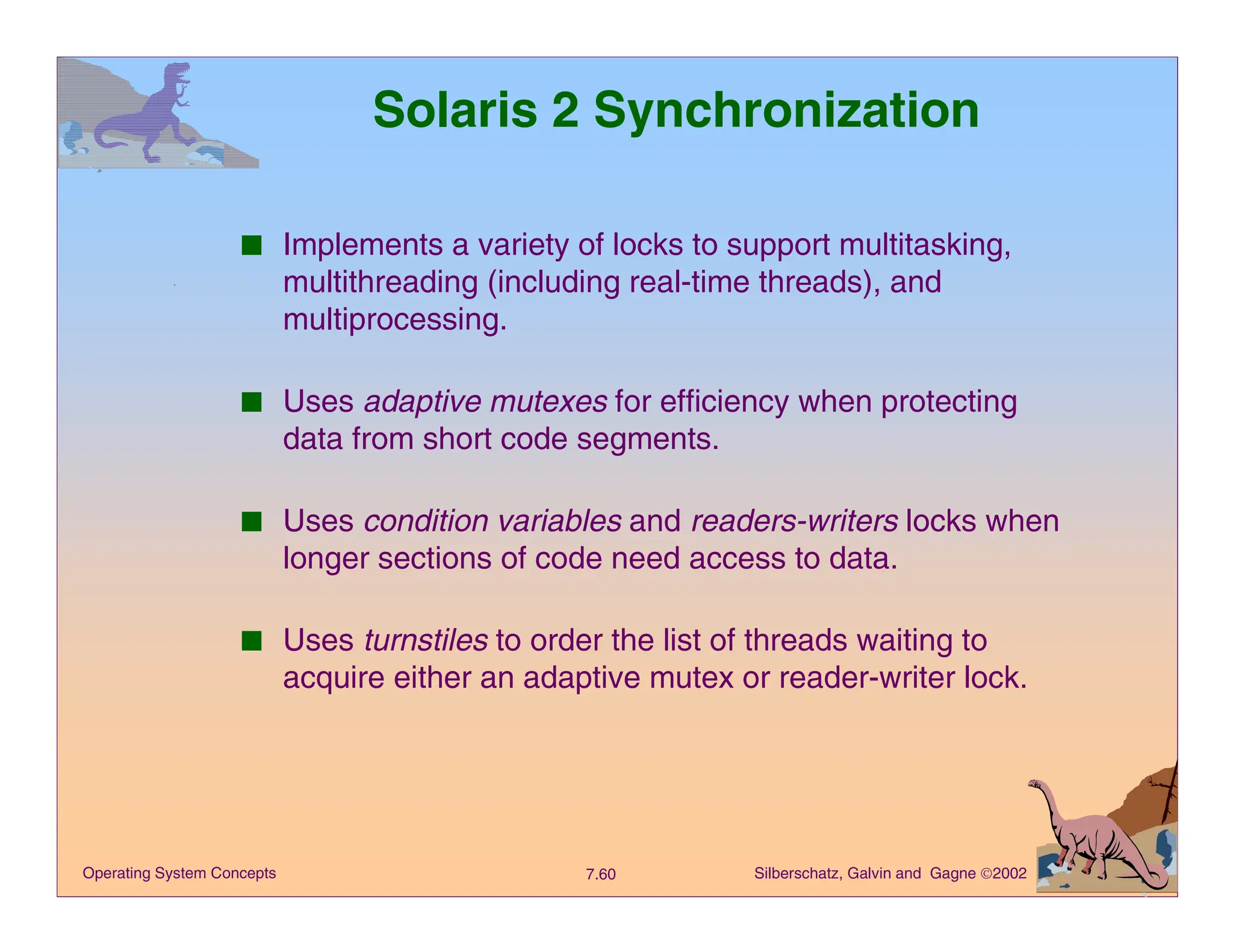Silberschatz, Galvin and Gagne 2002
7.60
Operating System Concepts
Solaris 2 Synchronization
■ Implements a variety of locks to support multitasking,
multithreading (including real-time threads), and
multiprocessing.
■ Uses adaptive mutexes for efficiency when protecting
data from short code segments.
■ Uses condition variables and readers-writers locks when
longer sections of code need access to data.
■ Uses turnstiles to order the list of threads waiting to
acquire either an adaptive mutex or reader-writer lock.
 
