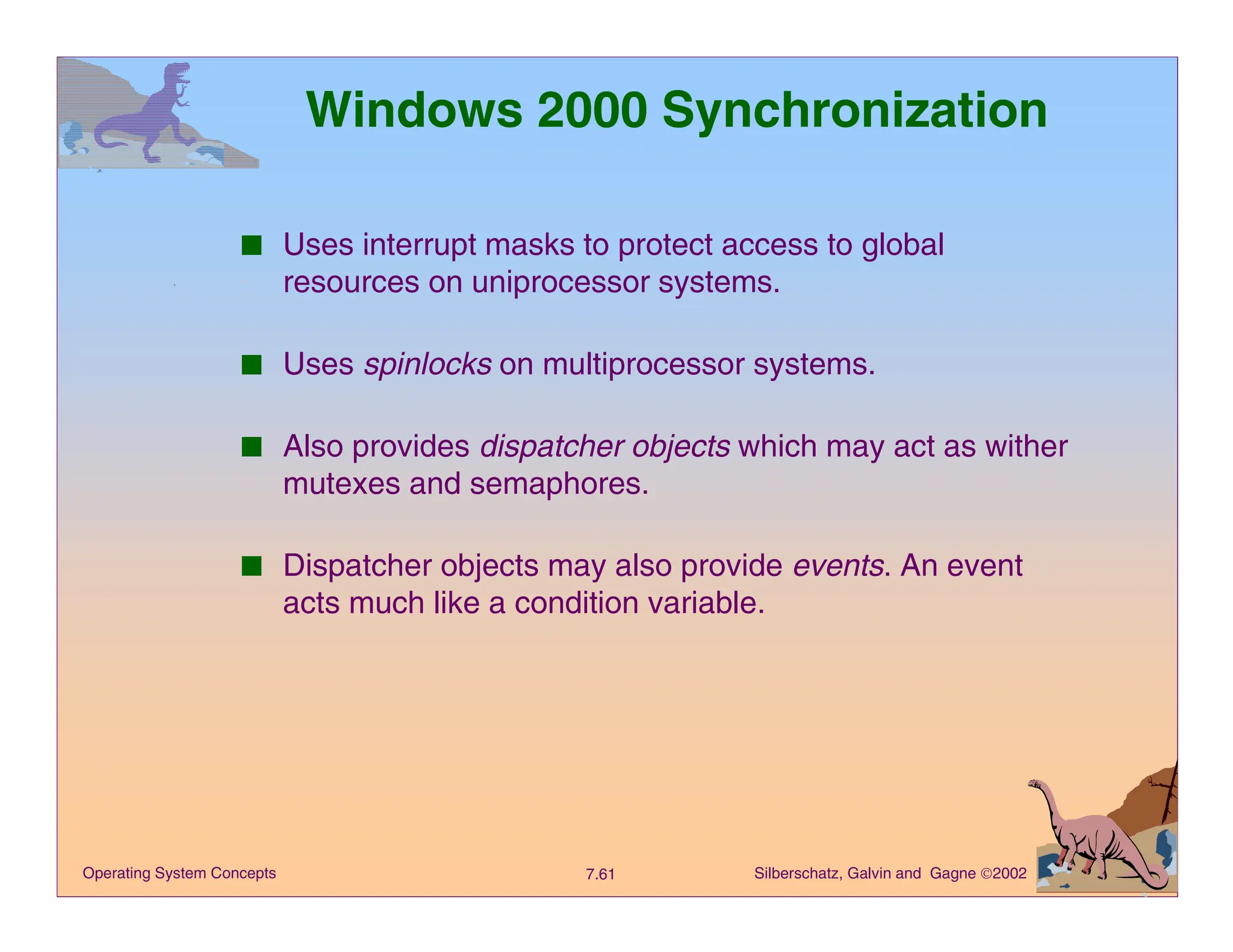 Silberschatz, Galvin and Gagne 2002
7.61
Operating System Concepts
Windows 2000 Synchronization
■ Uses interrupt masks to protect access to global
resources on uniprocessor systems.
■ Uses spinlocks on multiprocessor systems.
■ Also provides dispatcher objects which may act as wither
mutexes and semaphores.
■ Dispatcher objects may also provide events. An event
acts much like a condition variable.
 