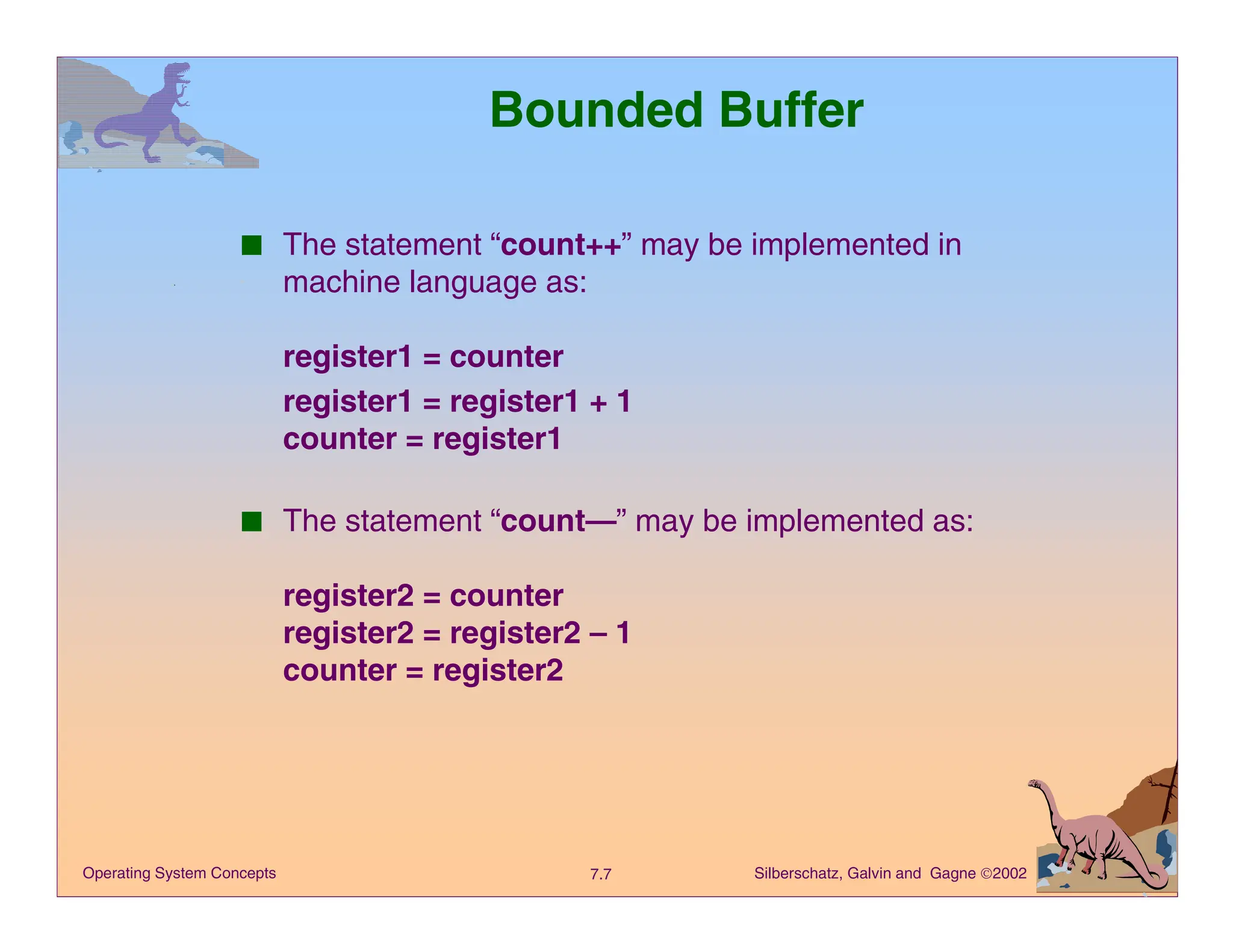 Silberschatz, Galvin and Gagne 2002
7.7
Operating System Concepts
Bounded Buffer
■ The statement “count++” may be implemented in
machine language as:
register1 = counter
register1 = register1 + 1
counter = register1
■ The statement “count—” may be implemented as:
register2 = counter
register2 = register2 – 1
counter = register2
 